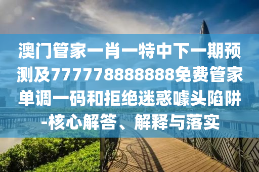 澳门管家一肖一特中下一期预测及777778888888免费管家单调一码和拒绝迷惑噱头陷阱-核心解答、解释与落实中山市多米克自动化设备有限公司