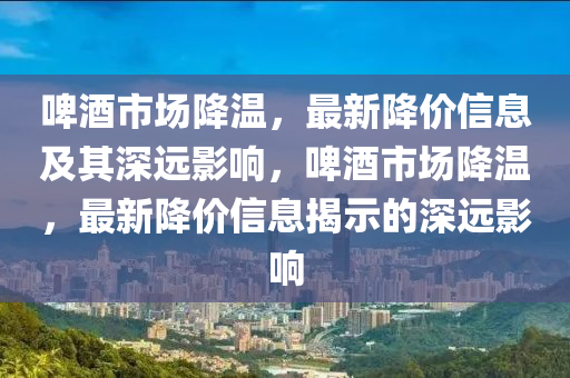 啤酒市场降温,最新降价信息及其深远影响,啤酒市场降温,最新降价信息揭示的深远影中山市多米克自动化设备有限公司响