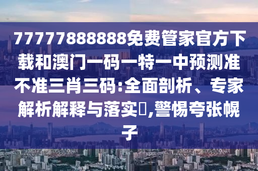 77777888888免费管家官方下载和澳门一码一特一中预测准不准三肖三码:全面剖析、专家解析解释与落实​,警惕夸张幌子中山市多米克自动化设备有限公司