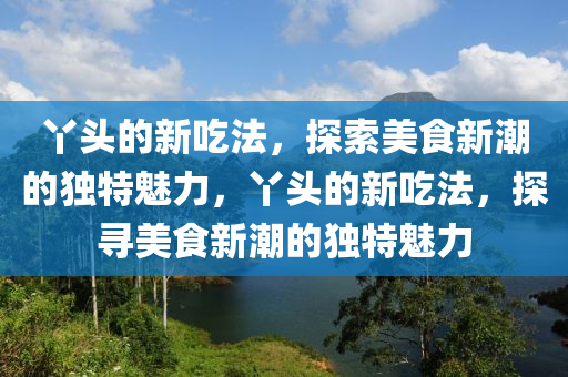 丫头的新吃法,探索美食新潮的独特魅力,丫头的新吃法,探寻美食新潮的独特魅中山市多米克自动化设备有限公司力