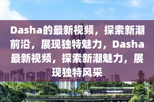 Dasha的最新视频，探索新潮前沿，展现独特魅力，Dasha最新视频，探索新潮魅力，展现独特风采中山市多米克自动化设备有限公司