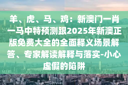 羊、虎、马、鸡:新澳门一肖一马中特预测跟2025年新澳正版免费大全的全面释义场景解答、专家解读解释与落实-小心虚假的陷阱中山市多米克自动化设备有限公司