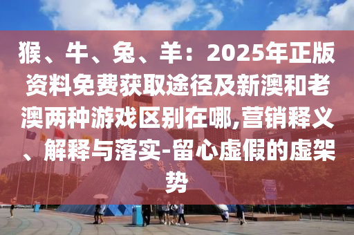 猴、牛、兔、羊：2025年正版资料免费获取途径及中山市多米克自动化设备有限公司新澳和老澳两种游戏区别在哪,营销释义、解释与落实-留心虚假的虚架势