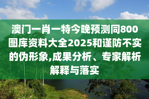 澳门一肖一特今晚预测同800图库资料大全2025和谨防不实的伪形象,成果分析、专家解析解释与落实