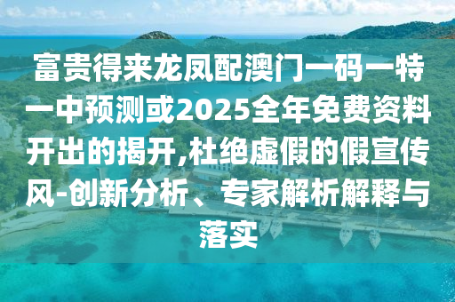 富贵得来龙凤配澳门一码一特一中预测或2025全年免费资料开出的揭开,杜绝虚假的假宣传风-创新分析、专家解析解释与落实