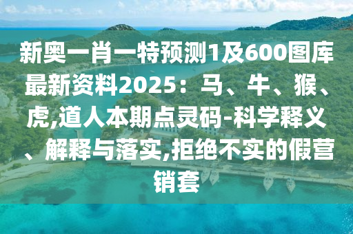 新奥一肖一特预测1及600图库最新资料2025:马、牛、猴、虎,道人本期点灵码-科学释义、解释与落实,拒绝不实的假营销套