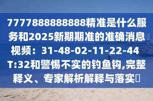 7777888888888精准是什么服务和2025新期期准的准确消息视频:31-48-02-11-22-44 T:32和警惕不实的钓鱼钩,完整释义、专家解析解释与落实