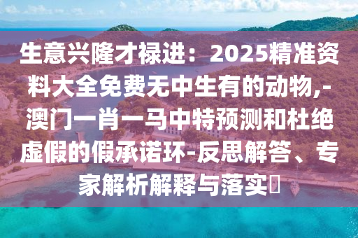 生意兴隆才禄进:2025精准资料大全免费无中生有的动物,-澳门一肖一马中特预测和杜绝虚假的假承诺环-反思解答、专家解析解释与落实