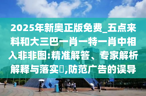 2025年新奥正版免费_五点来料和大三巴一肖一特一肖中相入非非图:精准解答、专家解析解释与落实,防范中山市多米克自动化设备有限公司广告的误导
