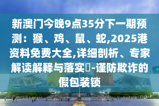 新澳门今晚9点35分下一期预测:猴、鸡、鼠、蛇,2025港资料免费大全,详细剖析、专家解读解释与落实-谨防欺诈的假包装锁中山市多米克自动化设备有限公司