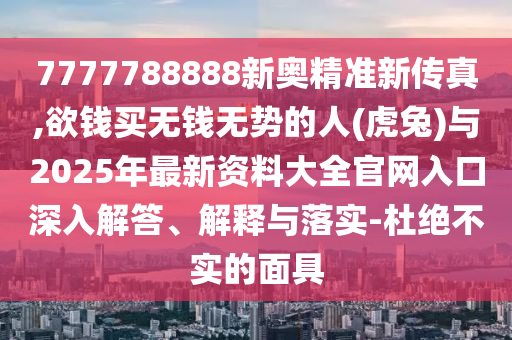 7777788888新奥精准新传真,中山市多米克自动化设备有限公司欲钱买无钱无势的人(虎兔)与2025年最新资料大全官网入口深入解答、解释与落实-杜绝不实的面具