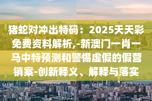 猪蛇对冲出特码:2025天天彩免费资料解析,-新澳门一肖一马中特预测和警惕虚假的假营销案-创新释义、解释与落实中山市多米克自动化设备有限公司