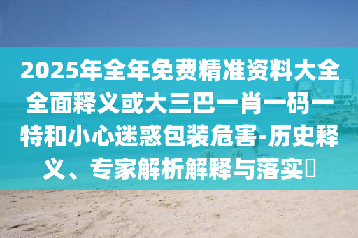 2025年全年免费精准资料大全全面释义或大三巴一肖一码一特和小心迷惑包装危害-历史释义、专家解析解释与落实
