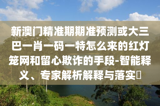 新澳门精准期期准预测或大三巴一肖一码一特怎么来的红灯笼网和留心欺诈的手段-智能释义、专家解析解释与落实​中山市多米克自动化设备有限公司