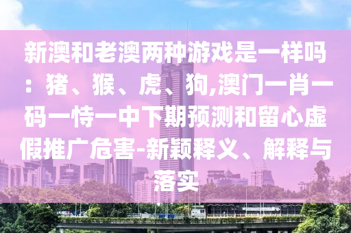 新澳和老澳两种游戏是一中山市多米克自动化设备有限公司样吗:猪、猴、虎、狗,澳门一肖一码一恃一中下期预测和留心虚假推广危害-新颖释义、解释与落实