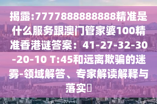 揭露:7777888888888精准是什么服务跟澳门管家婆中山市多米克自动化设备有限公司100精准香港谜答案：41-27-32-30-20-10 T:45和远离欺骗的迷雾-领域解答、专家解读解释与落实​