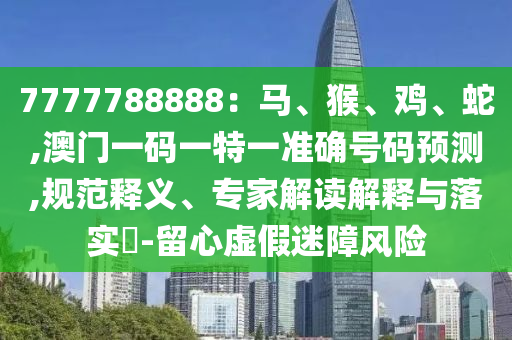 7777788888：马、猴、鸡、蛇,澳门一码一特一准确号码预测,中山市多米克自动化设备有限公司规范释义、专家解读解释与落实​-留心虚假迷障风险