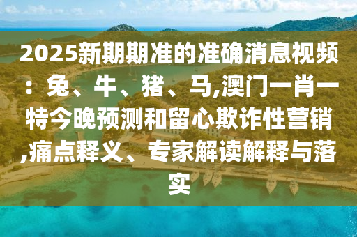 2025新期期准的准确消息视频：兔、牛、猪、马,澳门一肖一特今晚预测和留心欺诈性营销,痛点释义、专家解读解释与落实