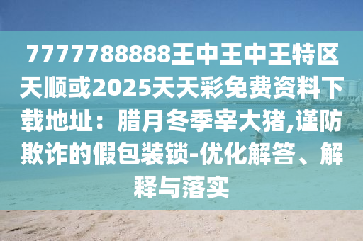 7777788888王中王中王特区天顺或2025天天彩免费资料下载地址：腊月冬季宰大猪,谨防欺诈的假包装锁-优化解答、解释与落实