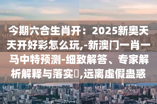 今期六合生肖开:2025新奥天天开好彩怎么玩,-新澳门一肖一马中特预测-细致解答、专家解析解释与落实,远离虚假蛊惑