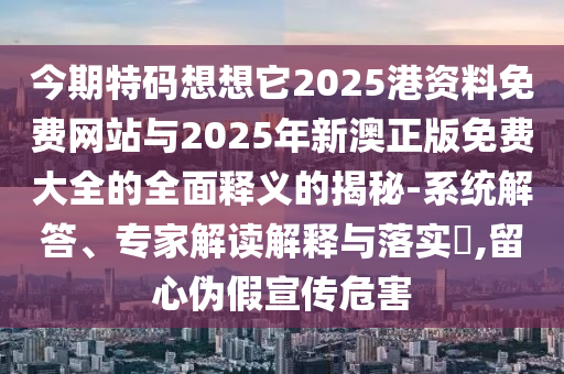 今期特码想想它2025港资料免费网站与2025年新澳正版免费大全的全面释义的揭秘-系统解答、专家解读解释与落实​,留心伪假宣传危害