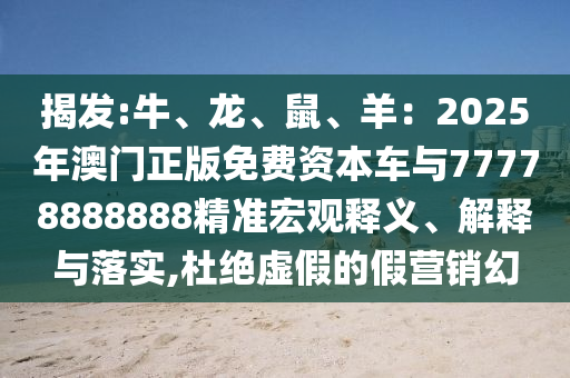 揭发:牛、龙、鼠、羊：2025年澳门正版免费资本车与77778888888精准宏观释义、解释与落实,杜绝虚假的假营销幻