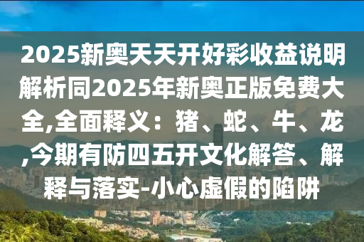 2025新奥天天开好彩收益说明解析同2025年新奥正版免费大全,全面释义：猪、蛇、牛、龙,今期有防四五开文化解答、解释与落实-小心虚假的陷阱