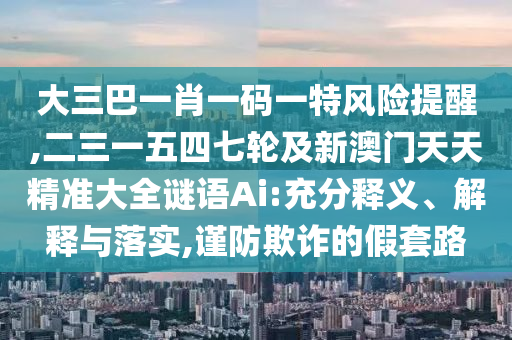 大三巴一肖一码一特风险提醒,二三一五四七轮及新澳门天天精准大全谜语Ai:充分释义、解释与落实,谨防欺诈的假套路