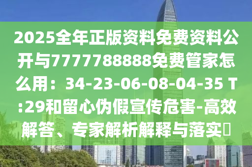 2025全年正版资料免费资料公开与7777788888免费管家怎么用:34-23-06-08-04-35 T:29和留心伪假宣传危害-高效解答、专家解析解释与落实