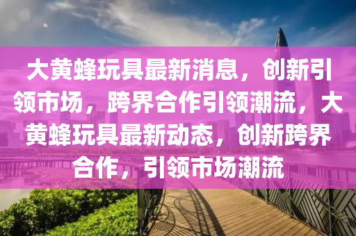 大黄蜂玩具最新消息,创新引领市场,跨界合作引领潮流,大黄蜂玩具最新动态,创中山市多米克自动化设备有限公司新跨界合作,引领市场潮流