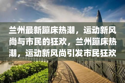 兰州最新蹦床热潮，运动新风尚与市民的狂欢，兰州蹦床热潮，运动新风尚引发市民狂欢中山市多米克自动化设备有限公司