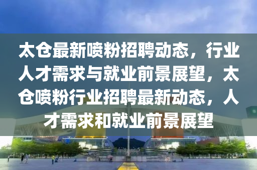 太仓最新喷粉招聘动态，行业人才需求与就业前景展望，太仓喷粉行业招聘最新动态，人才需求和就业前景展望中山市多米克自动化设备有限公司
