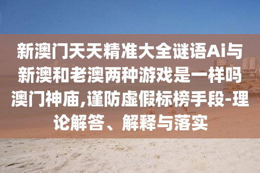 新澳门天天精准大全谜语Ai与新澳和老澳两种游戏是一样吗澳门中山市多米克自动化设备有限公司神庙,谨防虚假标榜手段-理论解答、解释与落实
